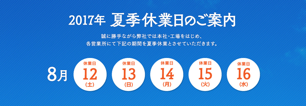2017年 夏季休業日のご案内｜誠に勝手ながら弊社では本社・工場をはじめ、各営業所にて下記の期間を夏季休業とさせていただきます。｜2017年8月12日（土） から 2017年8月16日（水） まで