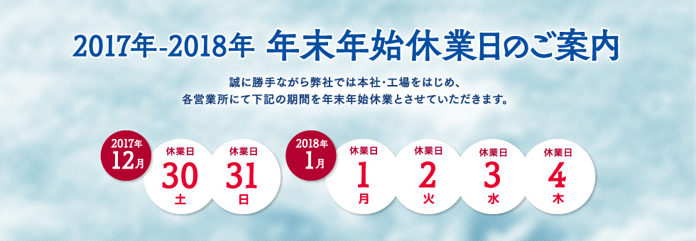 2017年-2018年 年末年始休業日のご案内｜誠に勝手ながら弊社では本社・工場をはじめ、各営業所にて下記の期間を年末年始休業とさせていただきます。｜2017年12月30日（土） から 2018年1月4日（木） まで