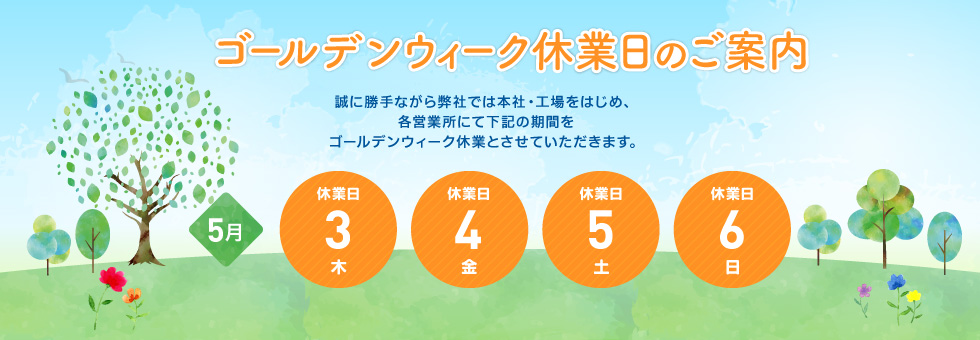 2018年 ゴールデンウィーク休業日のご案内｜誠に勝手ながら弊社では本社・工場をはじめ、各営業所にて下記の期間をゴールデンウィーク休業とさせていただきます。｜2018年5月3日（木） から 2018年5月6日（日） まで