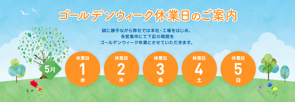2019年 ゴールデンウィーク休業日のご案内｜誠に勝手ながら弊社では本社・工場をはじめ、各営業所にて下記の期間をゴールデンウィーク休業とさせていただきます。｜2019年5月3日（木） から 2019年5月6日（日） まで