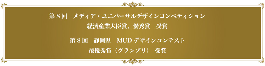 第8回　メディア・ユニバーサルデザインコンペティション　経済産業大臣賞、優秀賞　受賞。第8回　静岡県　MUDデザインコンテスト 最優秀賞（グランプリ）　受賞